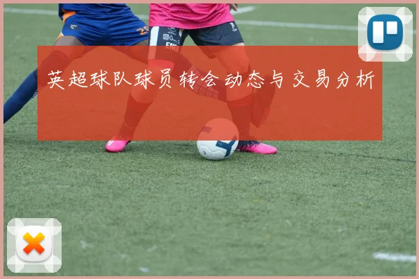 英超球队球员转会动态与交易分析