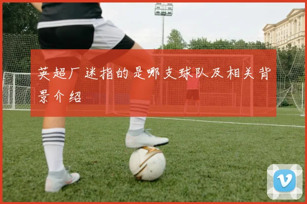 英超厂迷指的是哪支球队及相关背景介绍