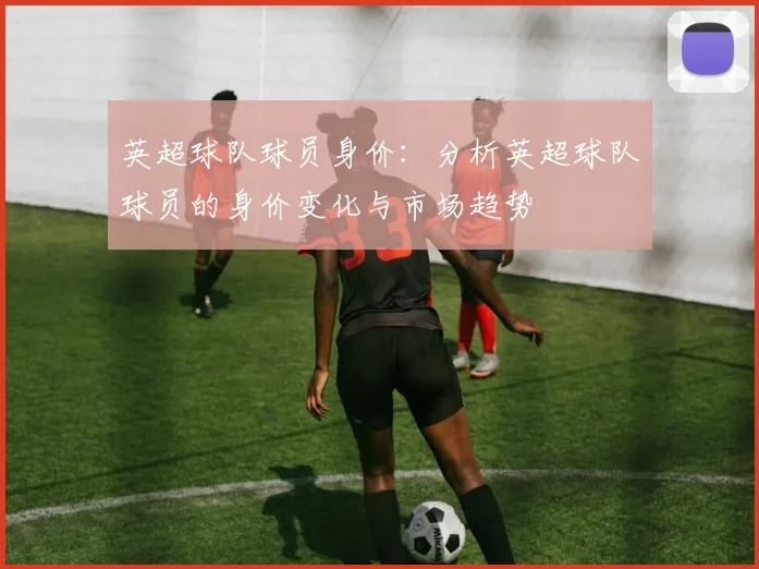 英超球队球员身价：分析英超球队球员的身价变化与市场趋势